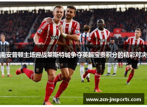 南安普顿主场迎战莱斯特城争夺英超宝贵积分的精彩对决